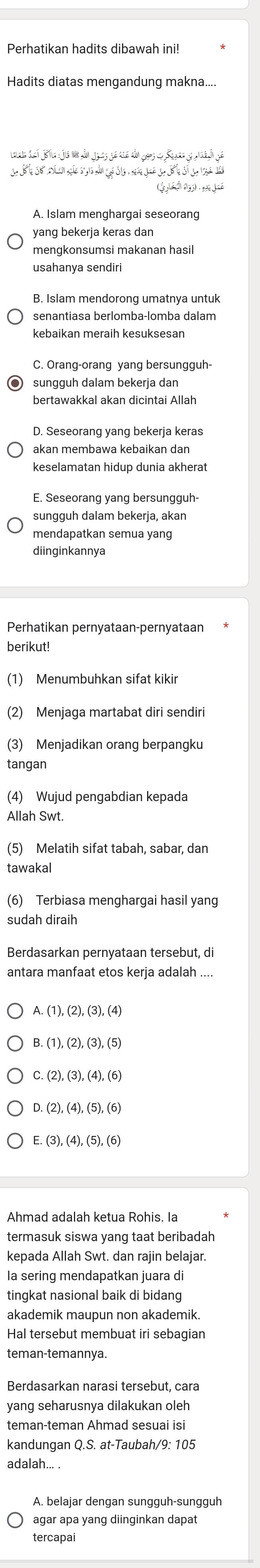 Perhatikan hadits dibawah ini!
Hadits diatas mengandung makna....
Lte det jö1e : jé um du jo2s geaé du gaes e Sade gr  saige
(é  1 5
A. Islam menghargai seseorang
yang bekerja keras dan
mengkonsumsi makanan hasil
usahanya sendiri
B. Islam mendorong umatnya untuk
senantiasa berlomba-lomba dalam
kebaikan meraih kesuksesan
C. Orang-orang yang bersungguh-
sungguh dalam bekerja dan
bertawakkal akan dicintai Allah
D. Seseorang yang bekerja keras
akan membawa kebaikan dan
keselamatan hidup dunia akherat
E. Seseorang yang bersungguh-
sungguh dalam bekerja, akan
mendapatkan semua yang
diinginkannya
Perhatikan pernyataan-pernyataan
berikut!
(1) Menumbuhkan sifat kikir
(2) Menjaga martabat diri sendiri
(3) Menjadikan orang berpangku
tangan
(4) Wujud pengabdian kepada
Allah Swt.
(5) Melatih sifat tabah, sabar, dan
tawakal
(6) Terbiasa menghargai hasil yang
sudah diraih
Berdasarkan pernyataan tersebut, di
antara manfaat etos kerja adalah ....
B. (1), (2), (3), (5
C. (2), (3), (4), (
D.
E. (3),(4),(5),(6)
Ahmad adalah ketua Rohis. Ia
termasuk siswa yang taat beribadah
kepada Allah Swt. dan rajin belajar.
Ia sering mendapatkan juara di
tingkat nasional baik di bidang
akademik maupun non akademik.
Hal tersebut membuat iri sebagian
teman-temannya.
Berdasarkan narasi tersebut, cara
yang seharusnya dilakukan oleh
teman-teman Ahmad sesuai isi
kandungan Q.S. at-Taubah/9: 105
adalah... .
A. belajar dengan sungguh-sungguh
agar apa yang diinginkan dapat
tercapai