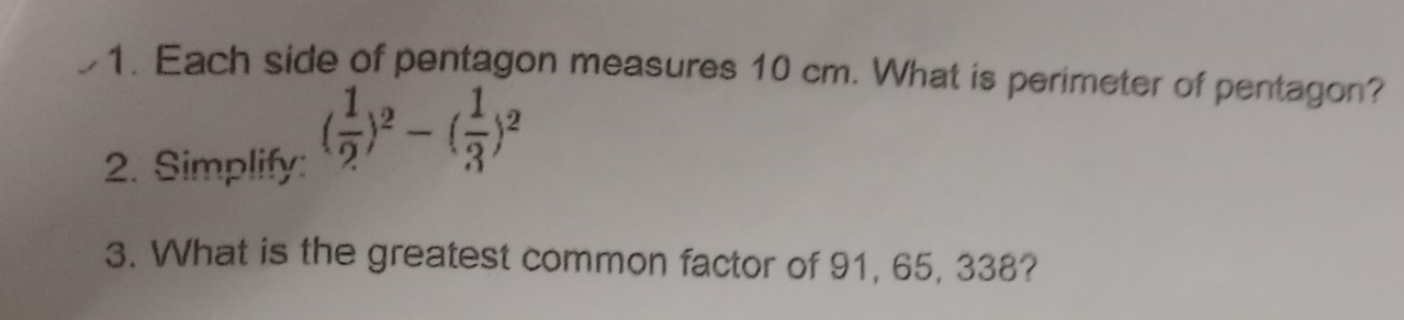 Each side of pentagon measures 10 cm. What is perimeter of pentagon? 
2. Simplify:
( 1/2 )^2-( 1/3 )^2
3. What is the greatest common factor of 91, 65, 338?