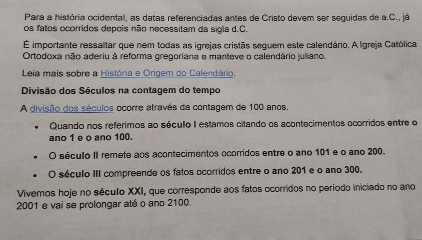 Para a história ocidental, as datas referenciadas antes de Cristo devem ser seguidas de a.C., já 
os fatos ocorridos depois não necessitam da sigla d.C. 
É importante ressaltar que nem todas as igrejas cristãs seguem este calendário. A Igreja Católica 
Ortodoxa não aderiu à reforma gregoriana e manteve o calendário juliano. 
Leia mais sobre a História e Origem do Calendário. 
Divisão dos Séculos na contagem do tempo 
A divisão dos séculos ocorre através da contagem de 100 anos. 
Quando nos referimos ao século I estamos citando os acontecimentos ocorridos entre o 
ano 1 e o ano 100. 
O século II remete aos acontecimentos ocorridos entre o ano 101 e o ano 200. 
O século III compreende os fatos ocorridos entre o ano 201 e o ano 300. 
Vivemos hoje no século XXI, que corresponde aos fatos ocorridos no período iniciado no ano 
2001 e vai se prolongar até o ano 2100.