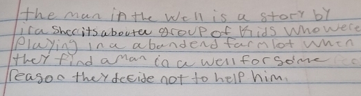the man in the weh is a story by 
isa shecits abouter group of mhids Who were 
playing in a abandend farmlot when 
ther find amar in a well forsome 
reasoo they fecide not to help him.