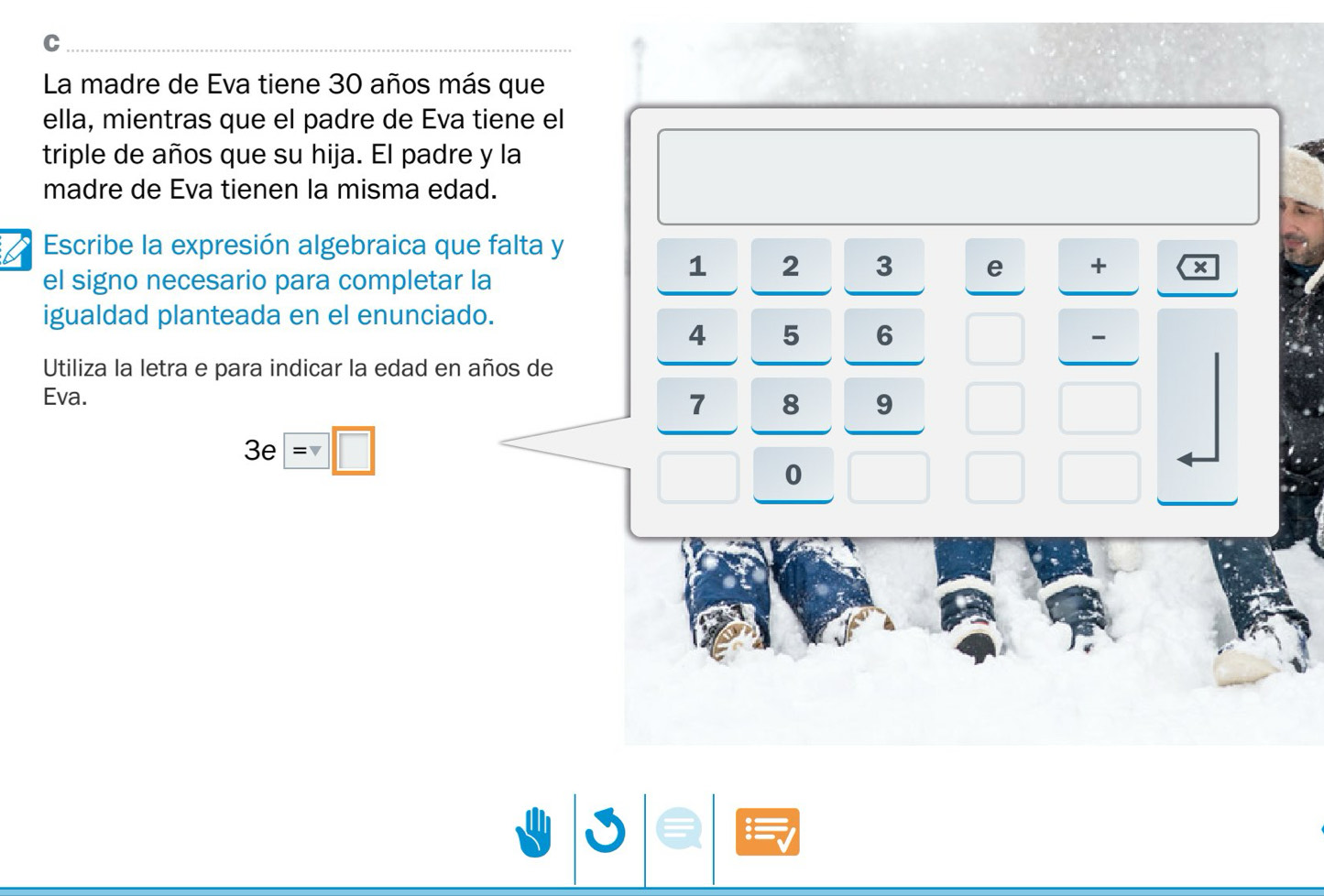 La madre de Eva tiene 30 años más que 
ella, mientras que el padre de Eva tiene el 
triple de años que su hija. El padre y la 
madre de Eva tienen la misma edad. 
Escribe la expresión algebraica que falta y 
el signo necesario para completar la
1 2 3 e + × 
igualdad planteada en el enunciado.
4 5 6
- 
Utiliza la letra e para indicar la edad en años de 
Eva.
7 8 9
3e=□
0