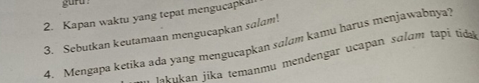 guru 
2. Kapan waktu yang tepat mengucapkul 
3. Sebutkan keutamaan mengucapkan salam! 
4. Mengapa ketika ada yang mengucapkan salam kamu harus menjawabnya? 
a fs ikan jika temanmu mendengar ucapan salam tapi tida