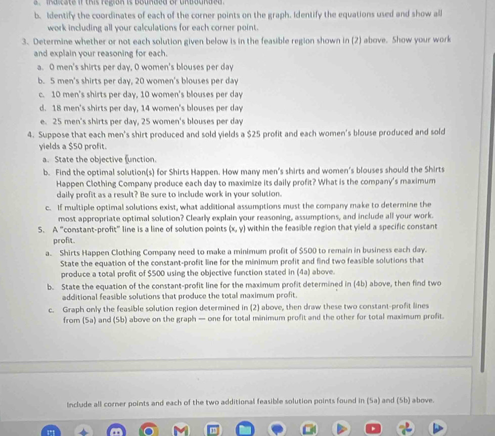 alcate if this region is Bounded of Unbounded .
b.Identify the coordinates of each of the corner points on the graph. Identify the equations used and show all
work including all your calculations for each corner point.
3. Determine whether or not each solution given below is in the feasible region shown in (2) above. Show your work
and explain your reasoning for each.
a. O men's shirts per day, O women's blouses per day
b. 5 men’s shirts per day, 20 women’s blouses per day
c. 10 men’s shirts per day, 10 women's blouses per day
d. 18 men's shirts per day, 14 women's blouses per day
e. 25 men’s shirts per day, 25 women's blouses per day
4. Suppose that each men's shirt produced and sold yields a $25 profit and each women's blouse produced and sold
yields a $50 profit.
a. State the objective function.
b. Find the optimal solution(s) for Shirts Happen. How many men’s shirts and women’s blouses should the Shirts
Happen Clothing Company produce each day to maximize its daily profit? What is the company's maximum
daily profit as a result? Be sure to include work in your solution.
c. If multiple optimal solutions exist, what additional assumptions must the company make to determine the
most appropriate optimal solution? Clearly explain your reasoning, assumptions, and include all your work.
5. A “constant-profit” line is a line of solution points (x,y) within the feasible region that yield a specific constant
profit.
a. Shirts Happen Clothing Company need to make a minimum profit of $500 to remain in business each day.
State the equation of the constant-profit line for the minimum profit and find two feasible solutions that
produce a total profit of $500 using the objective function stated in (4a) above.
b. State the equation of the constant-profit line for the maximum profit determined in (4b) above, then find two
additional feasible solutions that produce the total maximum profit.
c. Graph only the feasible solution region determined in (2) above, then draw these two constant-profit lines
from (5a) and (Sb) above on the graph — one for total minimum profit and the other for total maximum profit.
Include all corner points and each of the two additional feasible solution points found in (5a) and (5b) above.
1