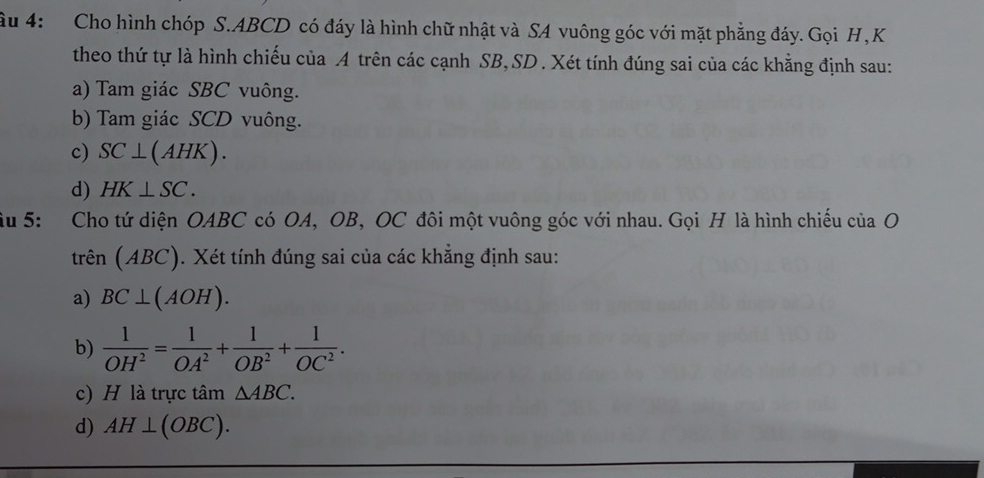 4: Cho hình chóp S. ABCD có đáy là hình chữ nhật và SA vuông góc với mặt phẳng đáy. Gọi H, K
theo thứ tự là hình chiếu của A trên các cạnh SB, SD . Xét tính đúng sai của các khẳng định sau: 
a) Tam giác SBC vuông. 
b) Tam giác SCD vuông. 
c) SC⊥ (AHK). 
d) HK⊥ SC. 
âu 5: Cho tứ diện OABC có OA, OB, OC đôi một vuông góc với nhau. Gọi H là hình chiếu của O 
trên (ABC). Xét tính đúng sai của các khẳng định sau: 
a) BC⊥ (AOH). 
b)  1/OH^2 = 1/OA^2 + 1/OB^2 + 1/OC^2 . 
c) H là trực tâm △ ABC. 
d) AH⊥ (OBC).