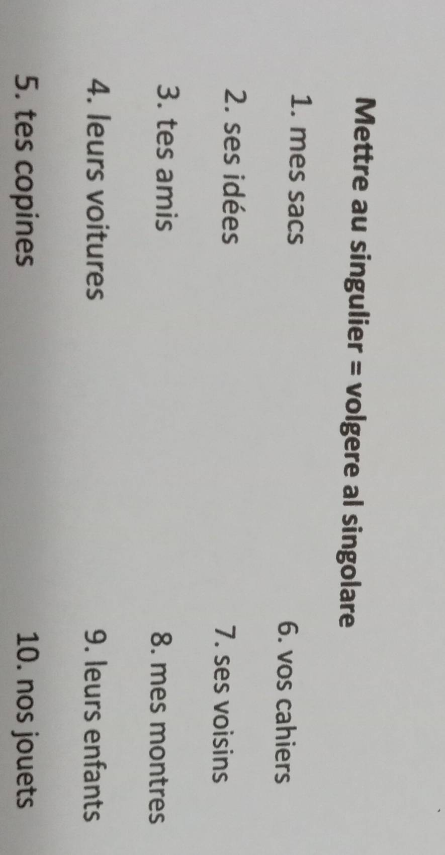 Mettre au singulier = volgere al singolare 
1. mes sacs 6. vos cahiers 
2. ses idées 7. ses voisins 
3. tes amis 8. mes montres 
4. leurs voitures 9. leurs enfants 
5. tes copines 10. nos jouets
