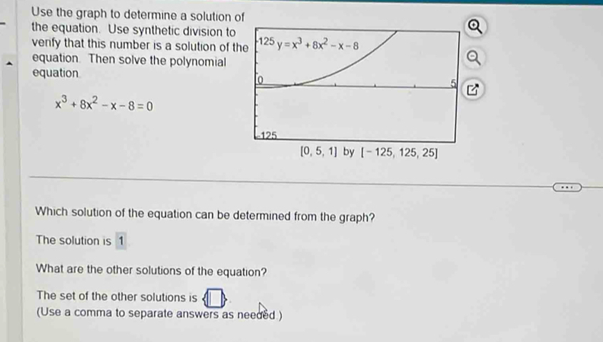 Use the graph to determine a solution 
the equation. Use synthetic division to
venfy that this number is a solution of t
equation. Then solve the polynomial
equation
x^3+8x^2-x-8=0
Which solution of the equation can be determined from the graph?
The solution is 1
What are the other solutions of the equation?
The set of the other solutions is
(Use a comma to separate answers as needed )