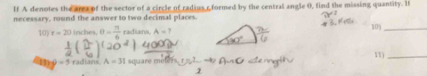 If A denotes the area of the sector of a circle of radius r formed by the central angle θ, find the missing quantity. If 
necessary, round the answer to two decimal places. 
10) r=20 inches, θ = π /6  radians, A= 7 10)_
=5 radians A=31 square meters. 11)_