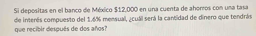 Si depositas en el banco de México $12,000 en una cuenta de ahorros con una tasa 
de interés compuesto del 1.6% mensual, ¿cuál será la cantidad de dinero que tendrás 
que recibir después de dos años?