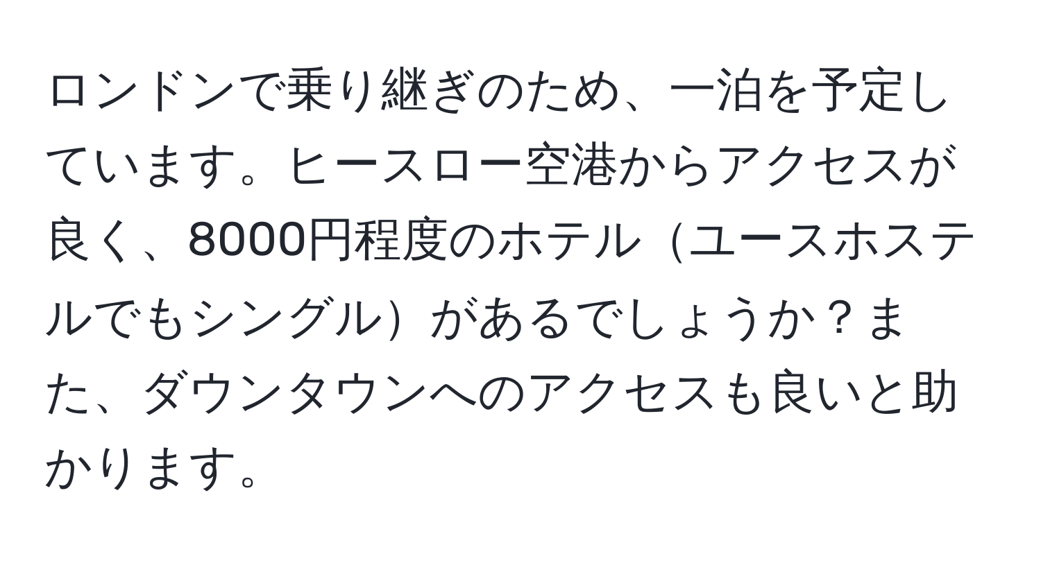 ロンドンで乗り継ぎのため、一泊を予定しています。ヒースロー空港からアクセスが良く、8000円程度のホテルユースホステルでもシングルがあるでしょうか？また、ダウンタウンへのアクセスも良いと助かります。