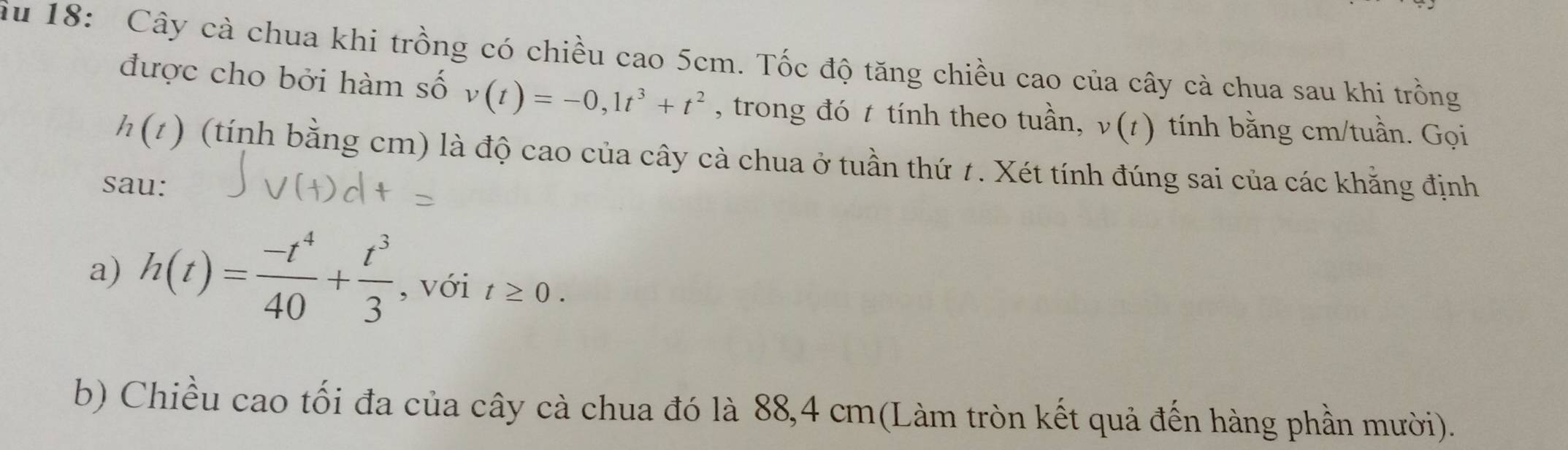 ầu 18: Cây cà chua khi trồng có chiều cao 5cm. Tốc độ tăng chiều cao của cây cà chua sau khi trồng 
được cho bởi hàm số v(t)=-0,1t^3+t^2 , trong đó t tính theo tuần, ν(1) tính bằng cm /tuần. Gọi
h(t) (tính bằng cm) là độ cao của cây cà chua ở tuần thứ 1. Xét tính đúng sai của các khẳng định 
sau: 
a) h(t)= (-t^4)/40 + t^3/3  , với t≥ 0. 
b) Chiều cao tối đa của cây cà chua đó là 88,4 cm (Làm tròn kết quả đến hàng phần mười).