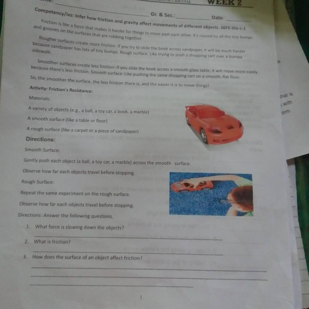 WEEK？ 
Gr. & Sec. Date: 
Competency/ies: Infer how friction and gravity affect movements of different objects. S6FE-Illa-c-1 
Friction is like a force that makes it harder for things to move past each other. It's caused by all the tiny bumps 
and grooves on the surfaces that are rubbing together. 
Rougher surfaces create more friction: If you try to slide the book across sandpaper, it will be much harder 
sidewalk. 
because sandpaper has lots of tiny bumps. Rough surface: Like trying to push a shopping cart over a bumpy 
s 
Smoother surfaces create less friction: If you slide the book across a smooth glass table, it will move more easily 
because there's less friction. Smooth surface: Like pushing the same shopping cart on a smooth, flat floor. 
So, the smoother the surface, the less friction there is, and the easier it is to move things! 
Activity: Friction's Resistance: 
Materials: 
that is 
, with 
A variety of objects (e.g., a ball, a toy car, a book, a marble) 
orm 
A smooth surface (like a table or floor) 
A rough surface (like a carpet or a piece of sandpaper) 
Directions: 
Smooth Surface: 
Gently push each object (a ball, a toy car, a marble) across the smooth surface. 
Observe how far each objects travel before stopping. 
Rough Surface: 
Repeat the same experiment on the rough surface. 
Observe how far each objects travel before stopping. 
Directions: Answer the following questions. 
1. What force is slowing down the objects? 
_ 
2. What is friction? 
_ 
3. How does the surface of an object affect friction? 
_ 
_ 
_