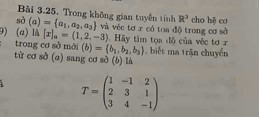 Trong không gian tuyến tính R^3 cho hệ cơ
sdot sigma (a)= a_1,a_2,a_3 và véc tơ x có tọa độ trong cơ sở 
9) (a) là [x]_a=(1,2,-3). Hãy tìm tọa độ của véc tơ x
trong cơ sở mới (b)= b_1,b_2,b_3 , biết ma trận chuyển 
từ cơ sở (a) sang cơ sở (b) là
T=beginpmatrix 1&-1&2 2&3&1 3&4&-1endpmatrix.