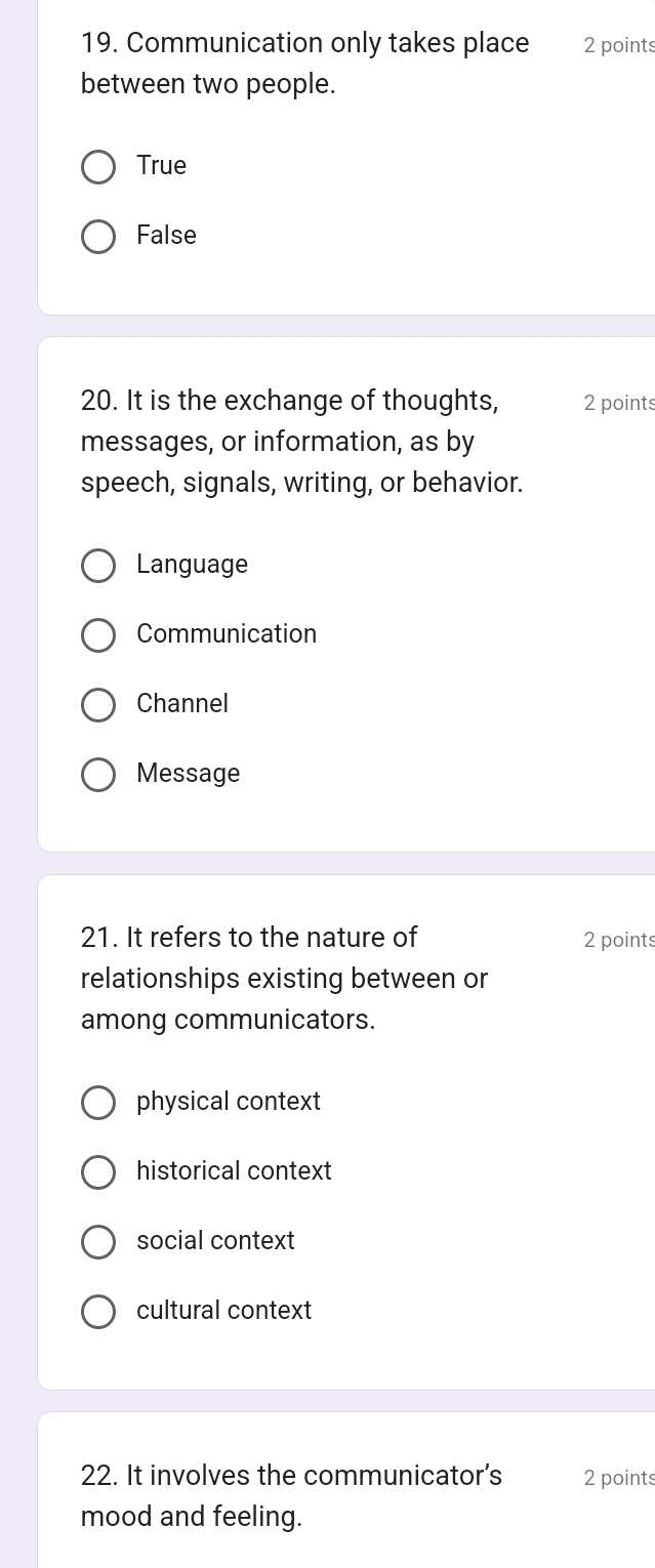 Communication only takes place 2 points
between two people.
True
False
20. It is the exchange of thoughts, 2 points
messages, or information, as by
speech, signals, writing, or behavior.
Language
Communication
Channel
Message
21. It refers to the nature of 2 points
relationships existing between or
among communicators.
physical context
historical context
social context
cultural context
22. It involves the communicator's 2 points
mood and feeling.