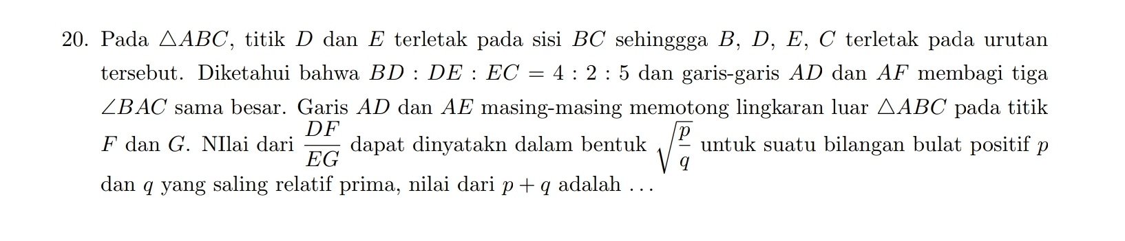 Pada △ ABC F, titik D dan E terletak pada sisi BC sehinggga B, D, E, C terletak pada urutan 
tersebut. Diketahui bahwa BD:DE:EC=4:2:5 dan garis-garis AD dan AF membagi tiga
∠ BAC sama besar. Garis AD dan AE masing-masing memotong lingkaran luar △ ABC pada titik
F dan G. NIlai dari  DF/EG  dapat dinyatakn dalam bentuk sqrt(frac p)q untuk suatu bilangan bulat positif p
dan q yang saling relatif prima, nilai dari p+q adalah . . .