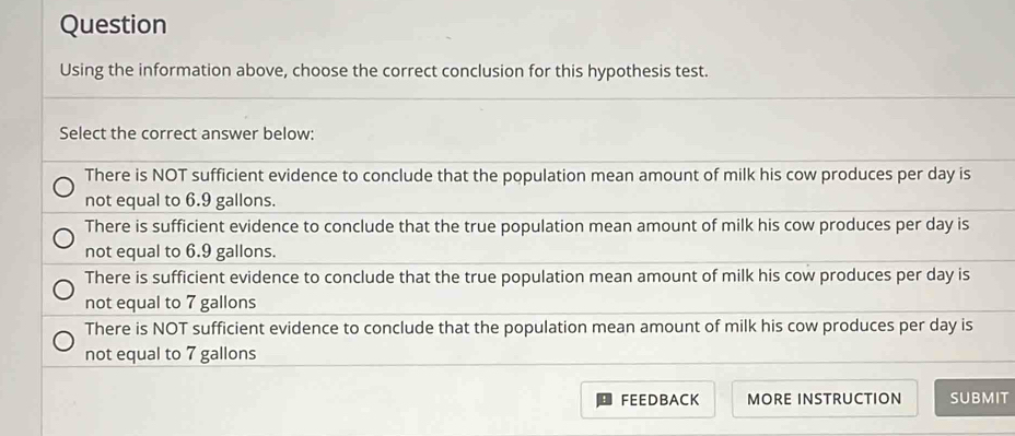 Question
Using the information above, choose the correct conclusion for this hypothesis test.
Select the correct answer below:
There is NOT sufficient evidence to conclude that the population mean amount of milk his cow produces per day is
not equal to 6.9 gallons.
There is sufficient evidence to conclude that the true population mean amount of milk his cow produces per day is
not equal to 6.9 gallons.
There is sufficient evidence to conclude that the true population mean amount of milk his cow produces per day is
not equal to 7 gallons
There is NOT sufficient evidence to conclude that the population mean amount of milk his cow produces per day is
not equal to 7 gallons
FEEDBACK MORE INSTRUCTION SUBMIT