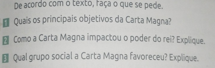 De acordo com o texto, faça o que se pede. 
Quais os principais objetivos da Carta Magna? 
2 Como a Carta Magna impactou o poder do rei? Explique. 
€ Qual grupo social a Carta Magna favoreceu? Explique.