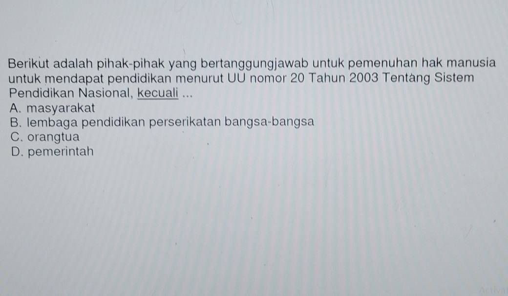 Berikut adalah pihak-pihak yang bertanggungjawab untuk pemenuhan hak manusia
untuk mendapat pendidikan menurut UU nomor 20 Tahun 2003 Tentáng Sistem
Pendidikan Nasional, kecuali ...
A. masyarakat
B. lembaga pendidikan perserikatan bangsa-bangsa
C. orangtua
D. pemerintah
Activ