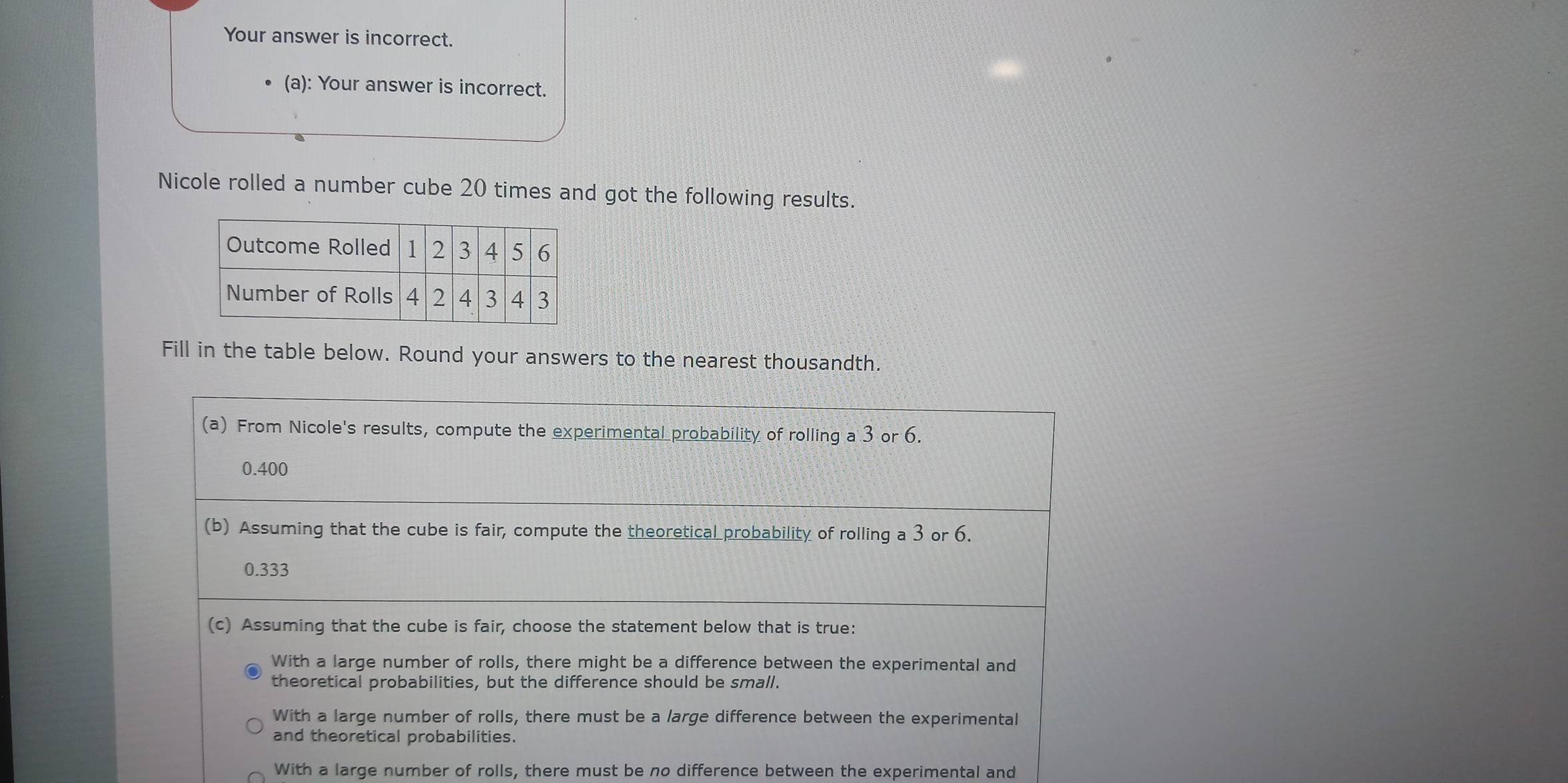 Your answer is incorrect.
(a): Your answer is incorrect.
Nicole rolled a number cube 20 times and got the following results.
Fill in the table below. Round your answers to the nearest thousandth.
(a) From Nicole's results, compute the experimental probability of rolling a 3 or 6.
0.400
(b) Assuming that the cube is fair, compute the theoretical probability of rolling a 3 or 6.
0.333
(c) Assuming that the cube is fair, choose the statement below that is true:
With a large number of rolls, there might be a difference between the experimental and
theoretical probabilities, but the difference should be small.
With a large number of rolls, there must be a large difference between the experimental
and theoretical probabilities.
With a large number of rolls, there must be no difference between the experimental and