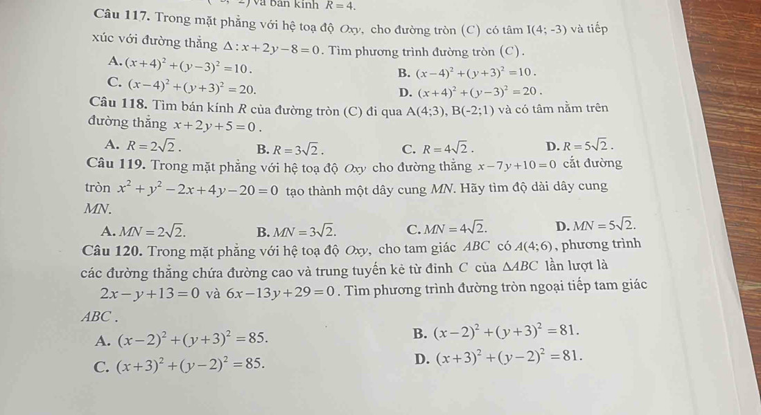 Và ban kinh R=4.
Câu 117. Trong mặt phẳng với hệ toạ độ Oxy, cho đường tròn (C) có tâm I(4;-3) và tiếp
xúc với đường thẳng △ :x+2y-8=0. Tìm phương trình đường tròn (C).
A. (x+4)^2+(y-3)^2=10.
B. (x-4)^2+(y+3)^2=10.
C. (x-4)^2+(y+3)^2=20.
D. (x+4)^2+(y-3)^2=20.
Câu 118. Tìm bán kính R của đường tròn (C) đi qua A(4;3),B(-2;1) và có tâm nằm trên
đường thắng x+2y+5=0.
A. R=2sqrt(2). C. R=4sqrt(2). D. R=5sqrt(2).
B. R=3sqrt(2).
Câu 119. Trong mặt phẳng với hệ toạ độ Oxy cho đường thẳng x-7y+10=0 cắt đường
tròn x^2+y^2-2x+4y-20=0 tạo thành một dây cung MN. Hãy tìm độ dài dây cung
MN.
A. MN=2sqrt(2). B. MN=3sqrt(2). C. MN=4sqrt(2). D. MN=5sqrt(2).
Câu 120. Trong mặt phẳng với hệ toạ độ Oxy, cho tam giác ABC có A(4;6) , phương trình
các đường thẳng chứa đường cao và trung tuyến kẻ từ đỉnh C của △ ABC lần lượt là
2x-y+13=0 và 6x-13y+29=0. Tìm phương trình đường tròn ngoại tiếp tam giác
ABC .
A. (x-2)^2+(y+3)^2=85.
B. (x-2)^2+(y+3)^2=81.
C. (x+3)^2+(y-2)^2=85. D. (x+3)^2+(y-2)^2=81.