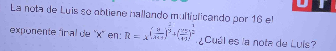 La nota de Luis se obtiene hallando multiplicando por 16 el 
exponente final de “ x ” en: R=x^((frac 8)343)^ 1/3 +( 25/49 )^ 1/2  ¿Cuál es la nota de Luis?