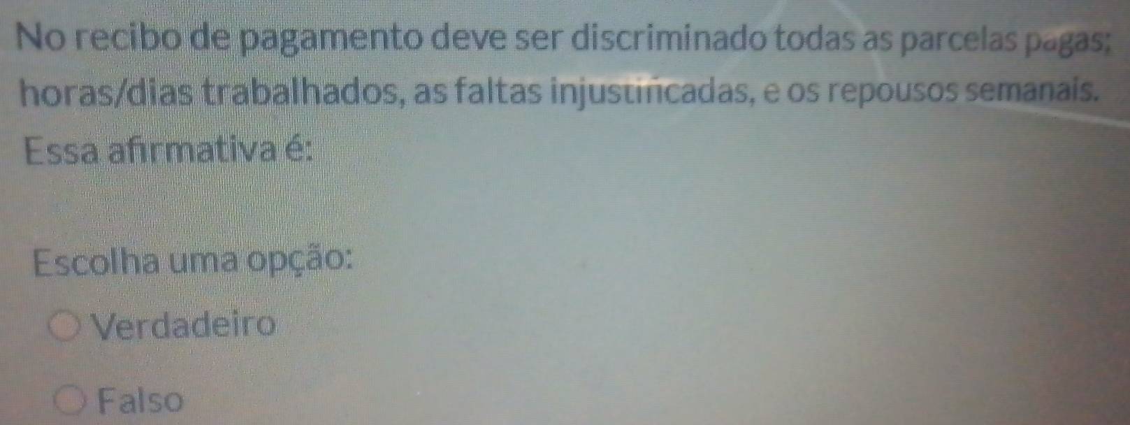 No recibo de pagamento deve ser discriminado todas as parcelas pagas;
horas/dias trabalhados, as faltas injustincadas, e os repousos semanais.
Essa afırmativa é:
Escolha uma opção:
Verdadeiro
Falso