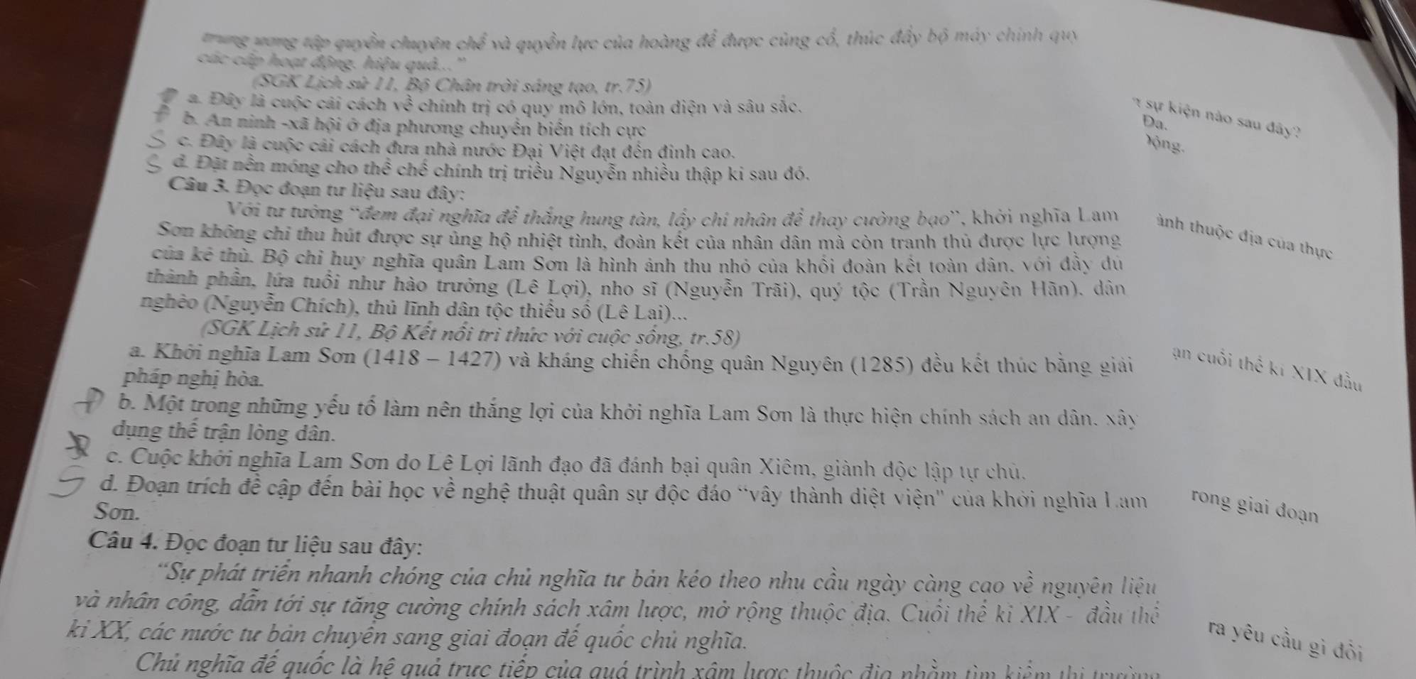 yong tập quyền chuyên chể và quyền lực của hoàng để được cùng cổ, thúc đẩy bộ máy chính quy
các cáp hoạt động. hiệu quả...''
(SGK Lịch sử 11, Bộ Chân trời sáng tạo, tr.75)
a. Đây là cuộc cải cách ve^(frac 2)3 chính trị có quy mô lớn, toàn diện và sâu sắc.
sự   iện nào sau đây?
b. An ninh -xã hội ở địa phương chuyển biến tích cực
Da.
c. Đây là cuộc cái cách đưa nhà nước Đại Việt đạt đến đinh cao.
ộng.
đ. Đặt nền móng cho thể ở he * chính trị triều Nguyễn nhiều thập ki sau đó.  
Câu 3. Đọc đoạn tư liệu sau đây:
Với tư tưởng 'đem đại nghĩa để thắng hung tàn, lấy chí nhân để thay cường bạo”, khởi nghĩa Lam ành thuộc địa của thực
Sơn không chi thu hút được sự ủng hộ nhiệt tình, đoàn kết của nhân dân mả còn tranh thủ được lực lượng
của kê thù. Bộ chỉ huy nghĩa quân Lam Sơn là hình ảnh thu nhỏ của khối đoàn kết toàn dân, với đầy dú
phành phần, lứa tuổi như hào trưởng (Lê Lợi), nho sĩ (Nguyễn Trãi), quý tộc (Trần Nguyên Hãn), dân
nghêo (Nguyễn Chích), thủ lĩnh dân tộc thiếu số (Lê Lai)...
(SGK Lịch sử 11, Bộ Kết nổi tri thức với cuộc sống, tr.58)
a. Khởi nghĩa Lam Sơn (1418 - 1427) và kháng chiến chống quân Nguyên (1285) đều kết thúc bằng giải
ạn cuối thể kí XIX đầu
pháp nghị hòa.
b. Một trong những yếu tố làm nên thắng lợi của khởi nghĩa Lam Sơn là thực hiện chính sách an dân. xây
dụng thế trận lòng dân.
c. Cuộc khởi nghĩa Lam Sơn do Lê Lợi lãnh đạo đã đánh bại quân Xiêm, giành độc lập tự chủ.
d. Đoạn trích để cập đến bài học về nghệ thuật quân sự độc đáo “vây thành diệt viện' của khởi nghĩa Lam  rong giai đoạn
Son.
Câu 4. Đọc đoạn tư liệu sau đây:
*Sự phát triển nhanh chóng của chủ nghĩa tư bản kéo theo nhu cầu ngày càng cạo về nguyên liệu
và nhân công, dẫn tới sự tăng cường chính sách xâm lược, mở rộng thuộc địa. Cuối thể ki XIX - đầu thể
ki XX, các nước tư bản chuyên sang giai đoạn đế quốc chủ nghĩa.
ra yêu cầu gì đổi
Chủ nghĩa đế quốc là hệ quả trực tiếp của quá trình xâm lược thuộc địa nhằm tìm kiểm thị trường