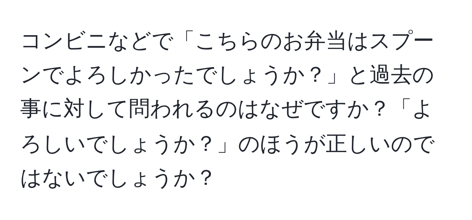 コンビニなどで「こちらのお弁当はスプーンでよろしかったでしょうか？」と過去の事に対して問われるのはなぜですか？「よろしいでしょうか？」のほうが正しいのではないでしょうか？