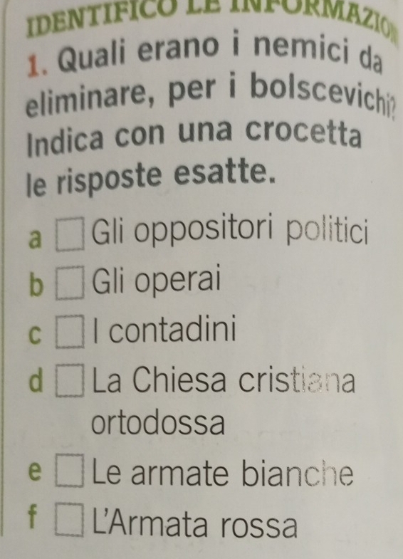 Quali erano i nemici da
eliminare, per i bolscevichi?
Indica con una crocetta
le risposte esatte.
a □ Gi oppositori politici
b □ Gli operai
C □ contadini
d □ La Chiesa cristiana
ortodossa
e □ Le armate bianche
□ L'Armata rossa