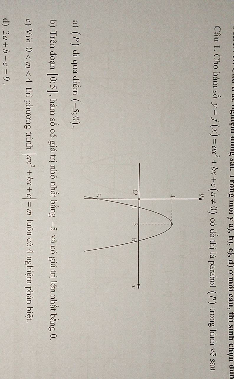 nghệm dùng sai. T rong môi ý a), b), c), d) ở môi câu, thi sinh chọn dùn
Câu 1. Cho hàm số y=f(x)=ax^2+bx+c(a!= 0) có đồ thị là parabol (P) trong hình vẽ sau
a) (P) đi qua điểm (-5;0). 
b) Trên đoạn [0;5] , hàm số có giá trị nhỏ nhất bằng −5 và có giá trị lớn nhất bằng 0.
c) Với 0 thì phương trình |ax^2+bx+c|=m luôn có 4 nghiệm phân biệt.
d) 2a+b-c=9.