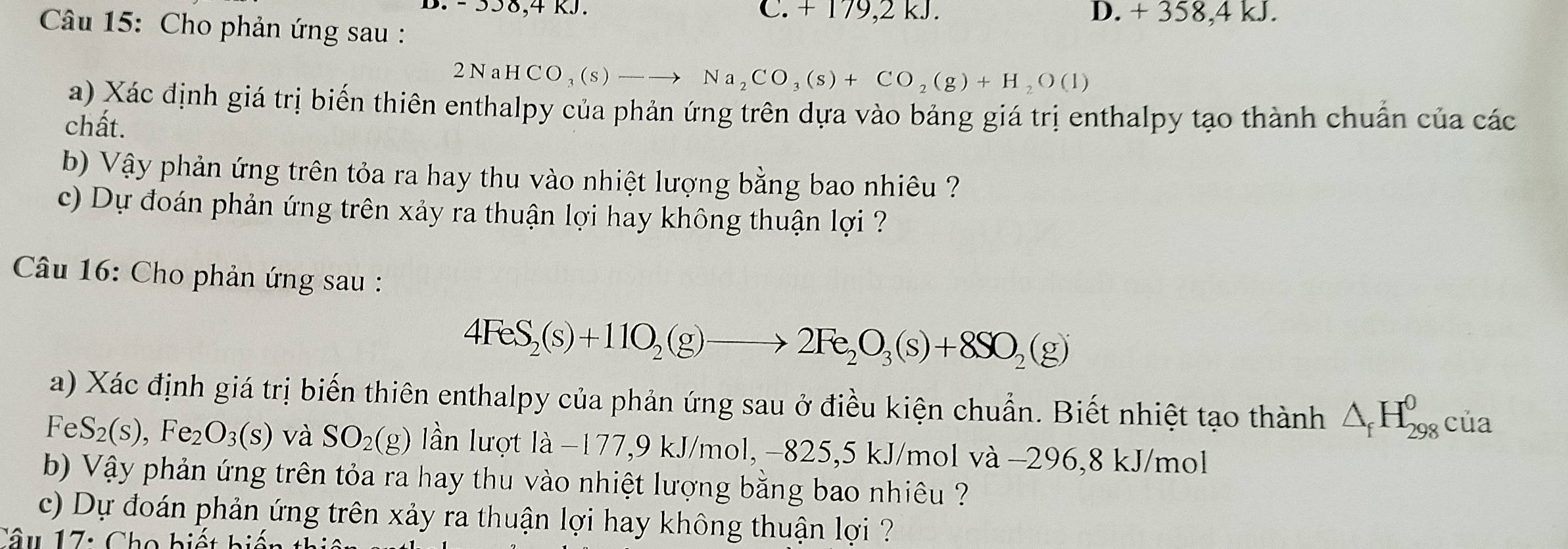 - 558, 4 kJ. C. + 179,2 kJ. D. + 358, 4 kJ.
Câu 15: Cho phản ứng sau :
2NaHCO_3(s)-to Na_2CO_3(s)+CO_2(g)+H_2O(l)
a) Xác định giá trị biến thiên enthalpy của phản ứng trên dựa vào bảng giá trị enthalpy tạo thành chuẩn của các
chất.
b) Vậy phản ứng trên tỏa ra hay thu vào nhiệt lượng bằng bao nhiêu ?
c) Dự đoán phản ứng trên xảy ra thuận lợi hay không thuận lợi ?
Câu 16: Cho phản ứng sau :
4FeS_2(s)+11O_2(g)to 2Fe_2O_3(s)+8SO_2(g)
a) Xác định giá trị biến thiên enthalpy của phản ứng sau ở điều kiện chuẩn. Biết nhiệt tạo thành △ _fH_(298)^0 của
FeS_2(s),Fe_2O_3(s) và SO_2(g) lần lượt là −177, 9 kJ/mol, −825, 5 kJ/mol và −296,8 kJ/mol
b) Vậy phản ứng trên tỏa ra hay thu vào nhiệt lượng bằng bao nhiêu ??
c) Dự đoán phản ứng trên xảy ra thuận lợi hay không thuận lợi ??
Câu 17: Cho biết bị