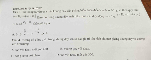 ChươNG 3: từ trườNG
Câu 3: Từ thông xuyên qua một khung dây dẫn phăng biển thiên điều hoà theo thời gian theo quy luật
phi =Phi _0sin (omega t+varphi _1) làm cho trong khung dây xuất hiện một suất điện động cảm ứng e=E_0sin (omega t+varphi _2). 
Hiệu số varphi _2-varphi _1 nhận giá trị là
A. 0. B.  π /2 . C. - π /2 . D. π
Câu 4: Cường độ đòng điện trong khung đây kín sẽ đạt giá trị lớn nhất khi mặt phẳng khung dây và đường
sức từ trường
A. tạo với nhau một góc 450. B. vuông góc với nhau.
C. song song với nhau. D. tạo với nhau một góc 300.