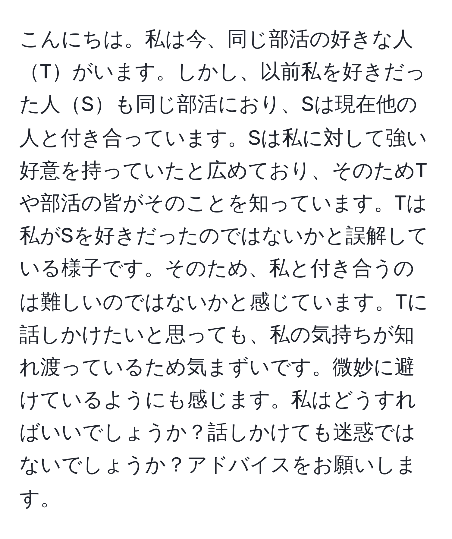 こんにちは。私は今、同じ部活の好きな人Tがいます。しかし、以前私を好きだった人Sも同じ部活におり、Sは現在他の人と付き合っています。Sは私に対して強い好意を持っていたと広めており、そのためTや部活の皆がそのことを知っています。Tは私がSを好きだったのではないかと誤解している様子です。そのため、私と付き合うのは難しいのではないかと感じています。Tに話しかけたいと思っても、私の気持ちが知れ渡っているため気まずいです。微妙に避けているようにも感じます。私はどうすればいいでしょうか？話しかけても迷惑ではないでしょうか？アドバイスをお願いします。