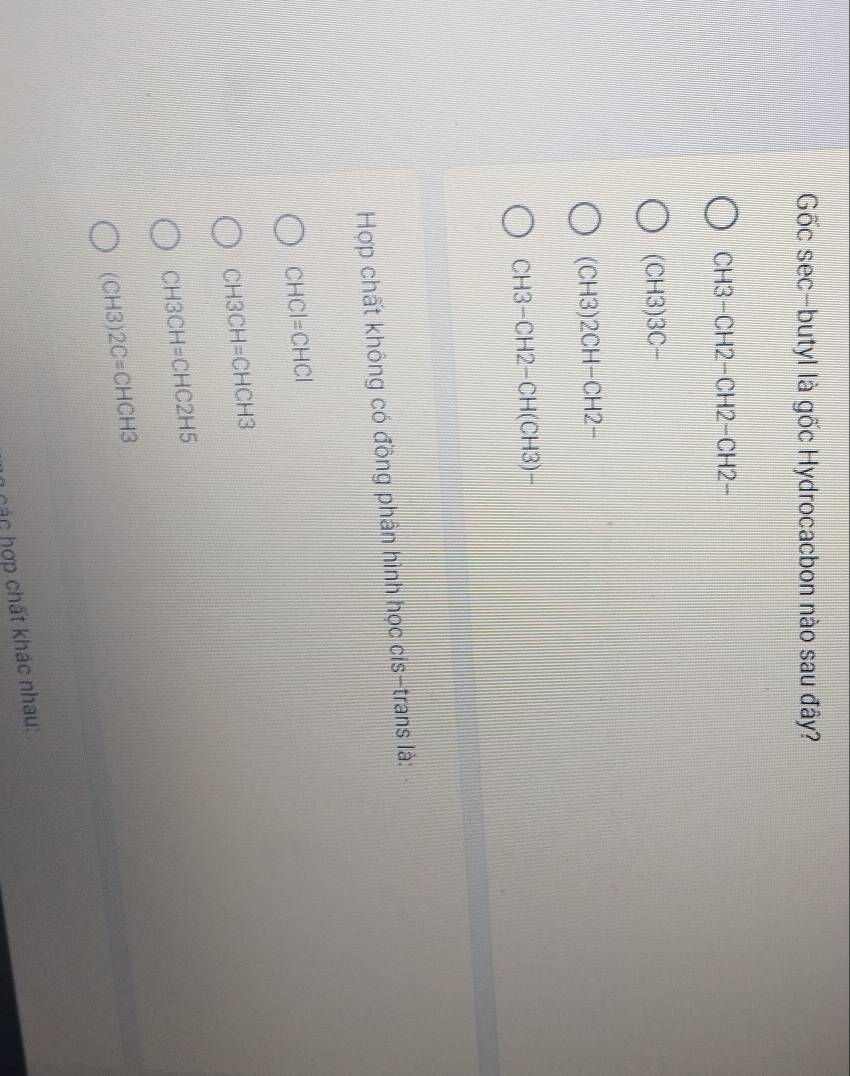 Gốc sec-butyl là gốc Hydrocacbon nào sau đây?
CH3-CH2-CH2-CH2-
(CH3)3C-
(CH3)2CH-CH2-
CH3-CH2-CH(CH3)-
Hợp chất không có đồng phân hình học cis-trans là:
CHCI=CHCI
CH3CH=CHCH3
CH3CH=CHC2H5
(CH3)2C=CHCH3
h các hợp chất khác nhau: