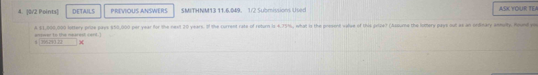 DETAILS PREVIOUS ANSWERS SMITHNM13 11.6.049. 1/2 Submissions Used ASK YOUR TEA 
A $1,000,000 lottery prize pays $50,000 per year for the next 20 years. If the current rate of return is 4.75%, what is the present value of this prize? (Assume the lottery pays out as an ordinary anmulty. Round you 
answer to the nearest cent.] 
s 395293 22 ×