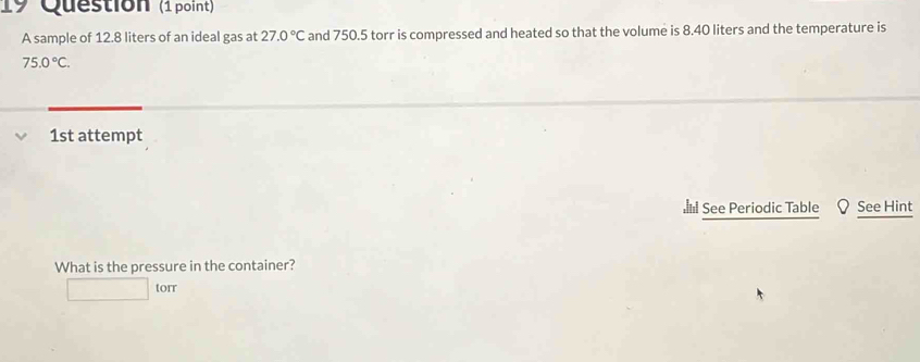 Question (1 point) 
A sample of 12.8 liters of an ideal gas at 27.0°C and 750.5 torr is compressed and heated so that the volume is 8.40 liters and the temperature is
75.0°C. 
1st attempt 
l See Periodic Table Q See Hint 
What is the pressure in the container?
□ torr