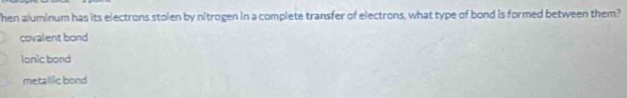 Then aluminum has its electrons stolen by nitrogen in a complete transfer of electrons, what type of bond is formed between them?
covalent bond
ionic bond
metallic bond