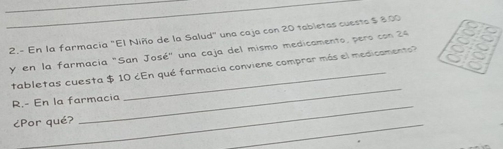 2.- En la farmacia "El Niño de la Salud" una caja con 20 tabletas cuesta $ 8.00
y en la farmacia "San José" una caja del mismo medicamento, pero con 24
_ 
tabletas cuesta $ 10 ¿En qué farmacia conviene comprar más el medicamento? 
_ 
R.- En la farmacia 
¿Por qué? 
_