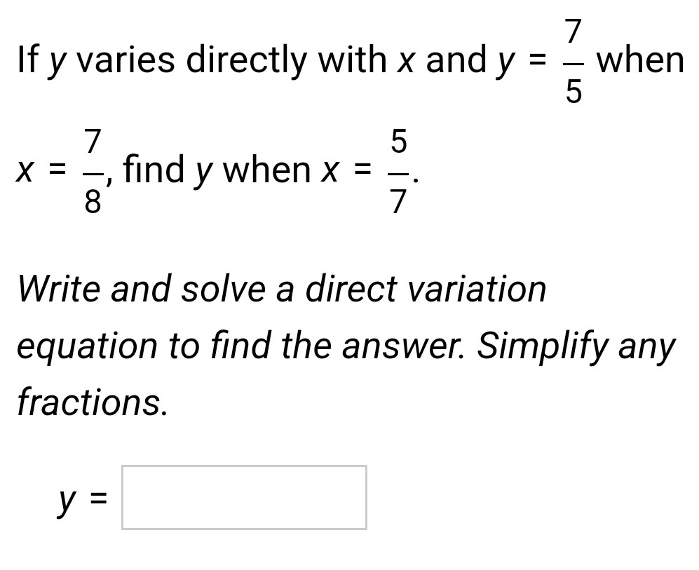 If y varies directly with x and y= 7/5  when
x= 7/8  , find y when x= 5/7 . 
Write and solve a direct variation 
equation to find the answer. Simplify any 
fractions.
y=□