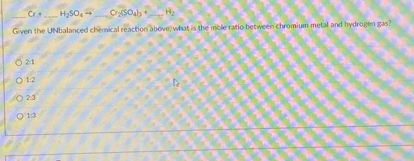 Cr+ _  H_2SO_4to _ Cr_2(SO_4)_3+ _  H_2
Given the UNbalanced chemical reaction above, what is the mole ratio between chromium metal and hydrogen gas?
2:1
1:2
2:3
1:3