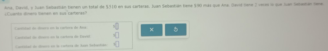 Ana, David, y Juan Sebastián tienen un total de $510 en sus carteras. Juan Sebastián tiene $90 más que Ana. David tiene 2 veces lo que Juan Sebastián tiene. 
¿Cuanto dinero tienen en sus carteras? 
Cantidad de dinero en la cartera de Ana: S 
× 5
Cantidad de dinero en la cartera de David: 
Cantidad de dinero en la cartera de Juan Sebastián: