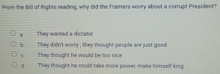 From the Bill of Rights reading, why did the Framers worry about a corrupt President?
a They wanted a dictator
b They didn't worry , they thought people are just good
C They thought he would be too nice
d They thought he could take more power, make himself king