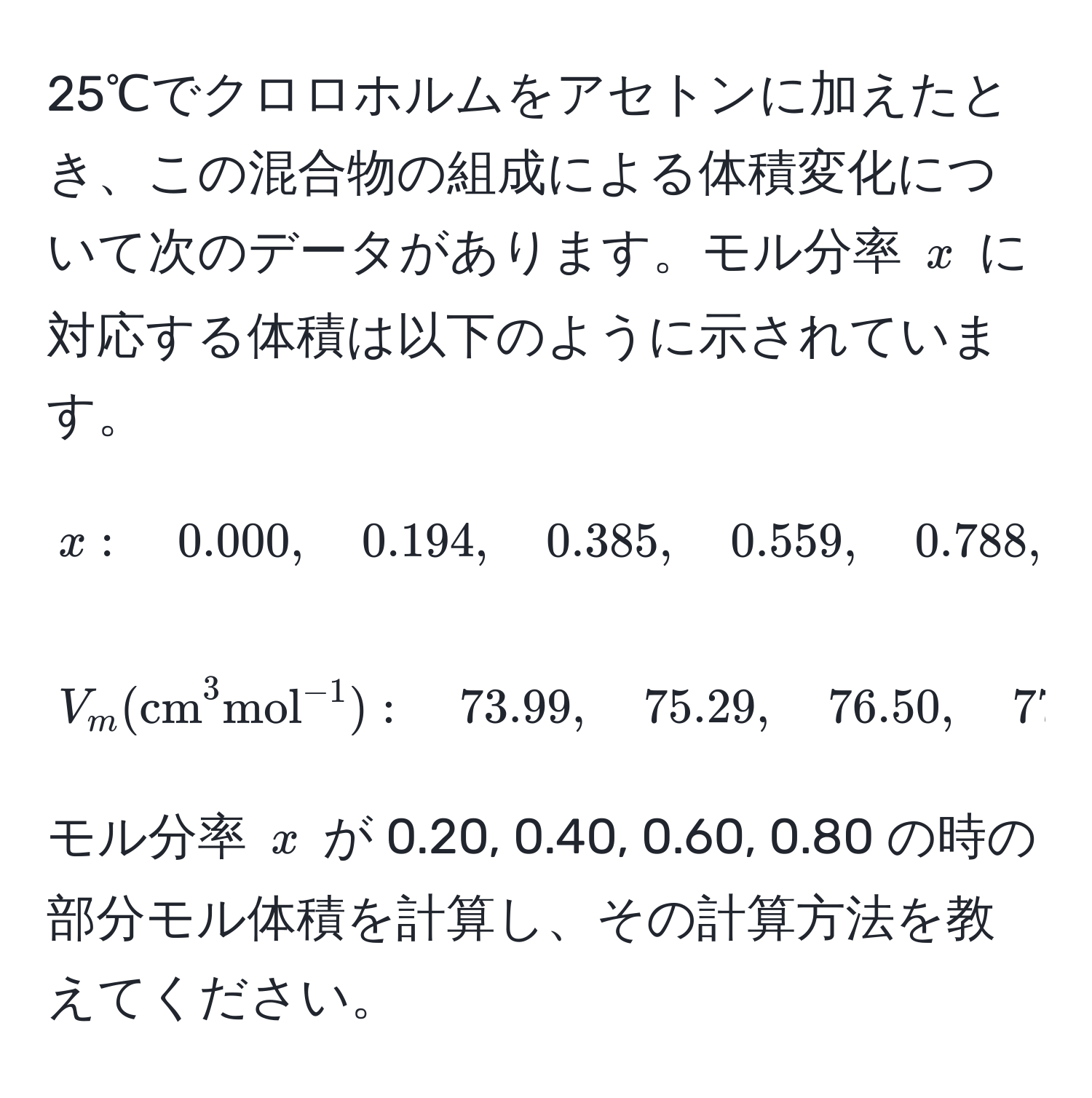 25℃でクロロホルムをアセトンに加えたとき、この混合物の組成による体積変化について次のデータがあります。モル分率 ( x ) に対応する体積は以下のように示されています。
[
x: quad 0.000, quad 0.194, quad 0.385, quad 0.559, quad 0.788, quad 0.889, quad 1.000 
]
[
V_m ((cm)^(3mol)^-1): quad 73.99, quad 75.29, quad 76.50, quad 77.55, quad 79.08, quad 79.82, quad 80.67
]
モル分率 ( x ) が 0.20, 0.40, 0.60, 0.80 の時の部分モル体積を計算し、その計算方法を教えてください。