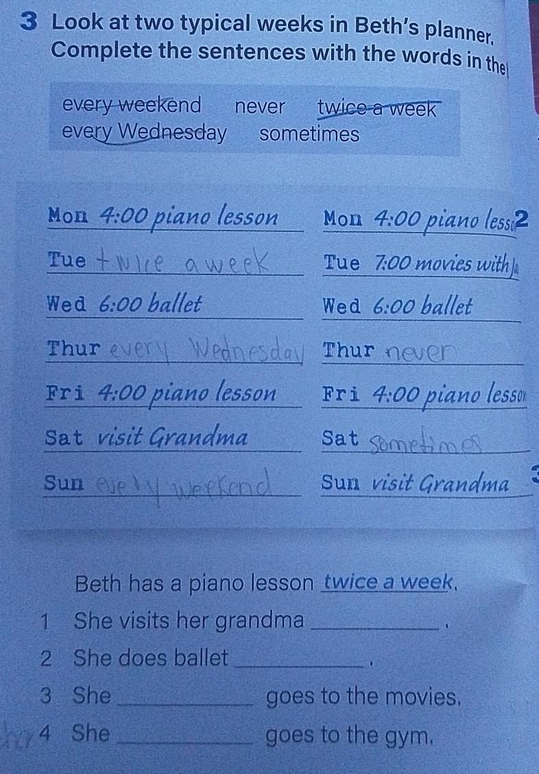 Look at two typical weeks in Beth’s planner. 
Complete the sentences with the words in the 
every weekend never twice a week 
every Wednesday sometimes 
Mon 4:00 piano lesson Mon 4:00 piano lessi2 
Tue Tue 7:00 movies with ] 
Wed 6:00 ballet Wed 6:00 ballet 
Thur Thur 
Fri 4:00 piano lesson Fri 4:00 piano lesso 
Sat visit Grandma Sat 
Sun Sun visit Grandma 
Beth has a piano lesson twice a week, 
1 She visits her grandma_ 
、 
2 She does ballet_ 
3 She _goes to the movies. 
4 She _goes to the gym.