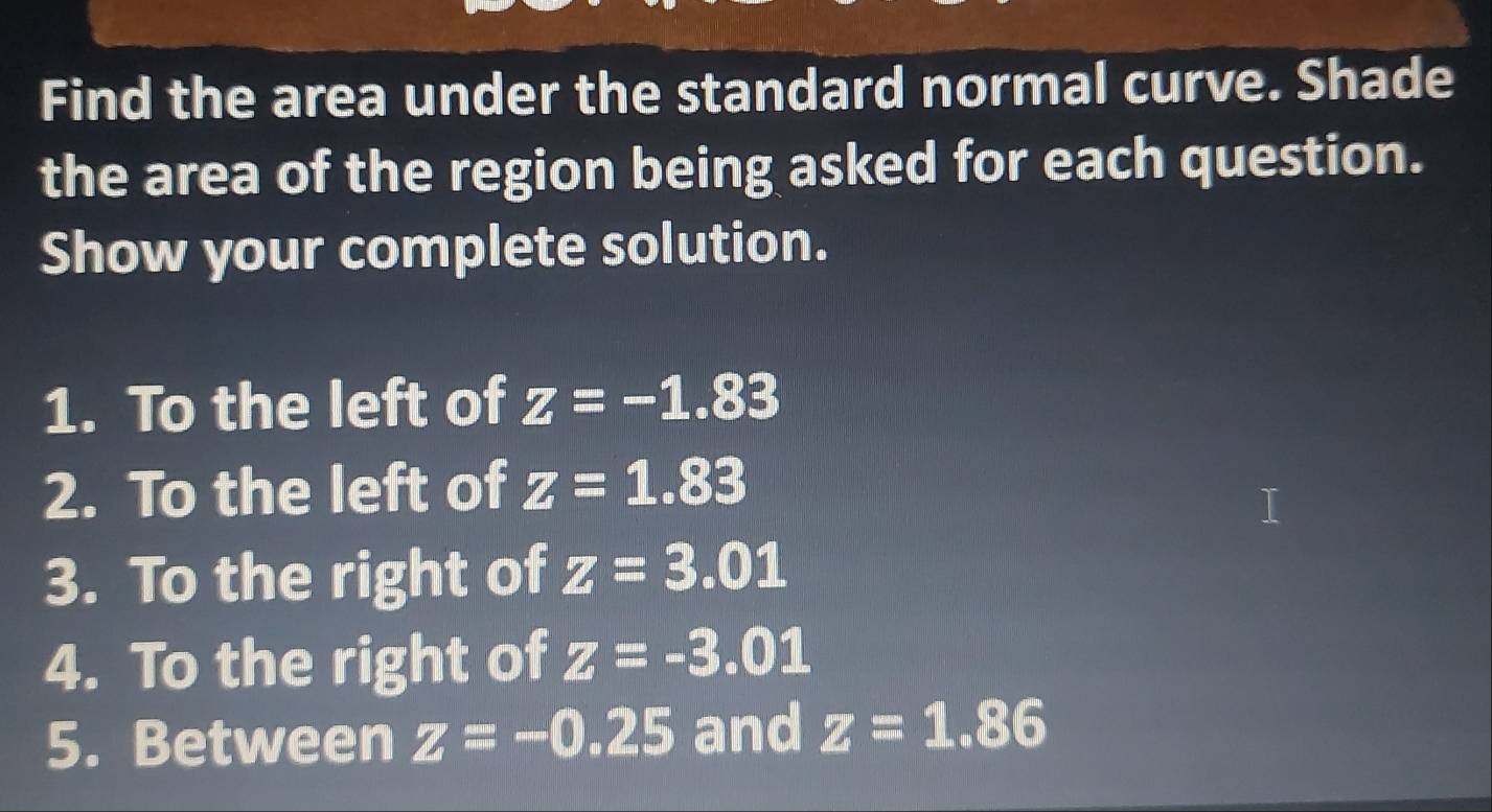 Find the area under the standard normal curve. Shade 
the area of the region being asked for each question. 
Show your complete solution. 
1. To the left of z=-1.83
2. To the left of z=1.83
3. To the right of z=3.01
4. To the right of z=-3.01
5. Between z=-0.25 and z=1.86