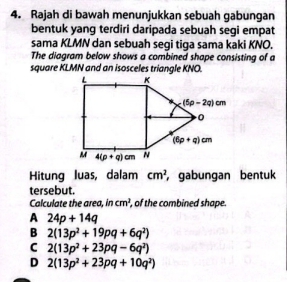 Rajah di bawah menunjukkan sebuah gabungan
bentuk yang terdiri daripada sebuah segi empat
sama KLMN dan sebuah segi tiga sama kaki KNO.
The diagram below shows a combined shape consisting of a
square KLMN and an isosceles triangle KNO:
Hitung luas, dalam cm^2 , gabungan bentuk
tersebut.
Calculate the area. in cm^2 , of the combined shape.
A 24p+14q
B 2(13p^2+19pq+6q^2)
C 2(13p^2+23pq-6q^2)
D 2(13p^2+23pq+10q^2)