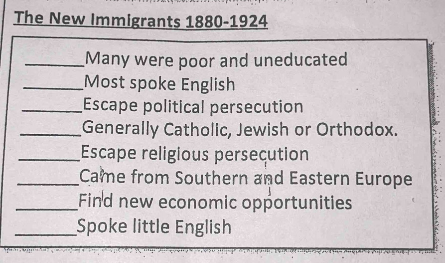 The New Immigrants 1880-1924 
_Many were poor and uneducated 
_Most spoke English 
_Escape political persecution 
_Generally Catholic, Jewish or Orthodox. 
_Escape religious persecution 
_Came from Southern and Eastern Europe 
_Find new economic opportunities 
_Spoke little English