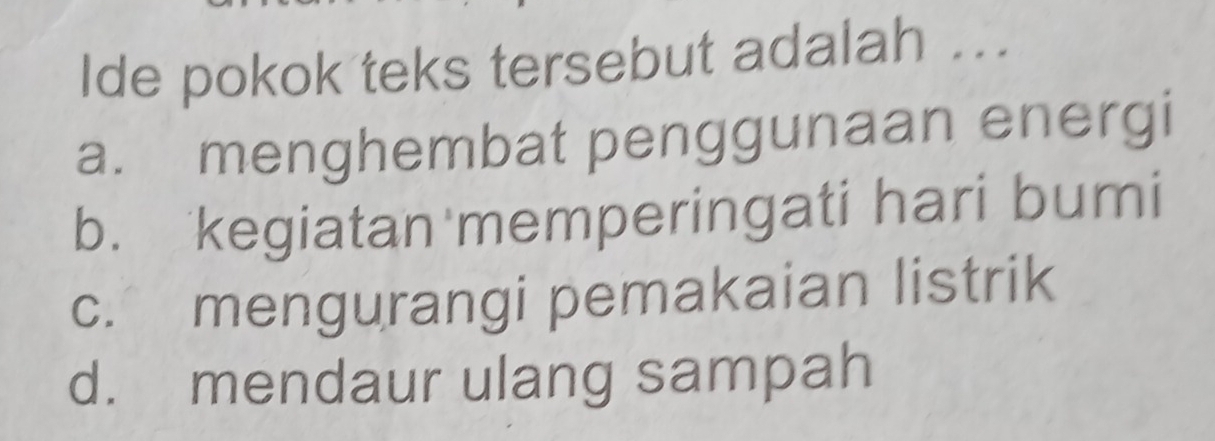 Ide pokok teks tersebut adalah ...
a. menghembat penggunaan energi
b. kegiatan memperingati hari bumi
c. mengurangi pemakaian listrik
d. mendaur ulang sampah