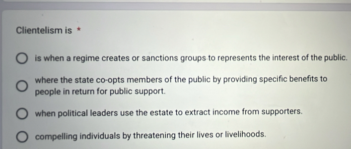 Clientelism is *
is when a regime creates or sanctions groups to represents the interest of the public.
where the state co-opts members of the public by providing specific benefits to
people in return for public support.
when political leaders use the estate to extract income from supporters.
compelling individuals by threatening their lives or livelihoods.