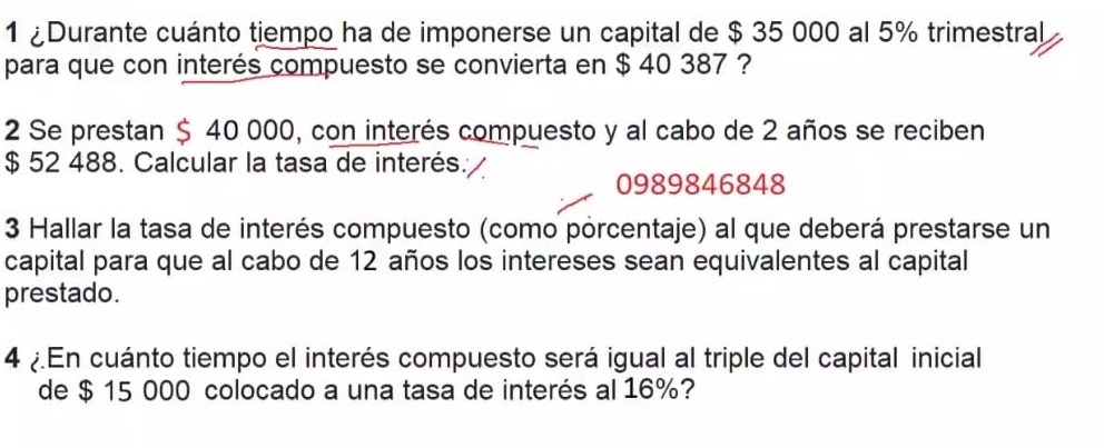 1 ¿Durante cuánto tiempo ha de imponerse un capital de $ 35 000 al 5% trimestral 
para que con interés compuesto se convierta en $ 40 387 ? 
2 Se prestan $ 40 000, con interés compuesto y al cabo de 2 años se reciben
$ 52 488. Calcular la tasa de interés.
0989846848
3 Hallar la tasa de interés compuesto (como porcentaje) al que deberá prestarse un 
capital para que al cabo de 12 años los intereses sean equivalentes al capital 
prestado. 
4 En cuánto tiempo el interés compuesto será igual al triple del capital inicial 
de $ 15 000 colocado a una tasa de interés al 16%?