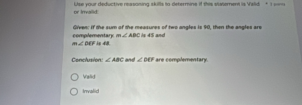 Use your deductive reasoning skills to determine if this statement is Valid * 2 painra
or Invalid:
Given: If the sum of the measures of two angles is 90, then the angles are
complementary. m∠ ABC is 45 and
m∠ DEF is 48.
Conclusion: ∠ ABC and ∠ DEF are complementary.
Valid
Invalid